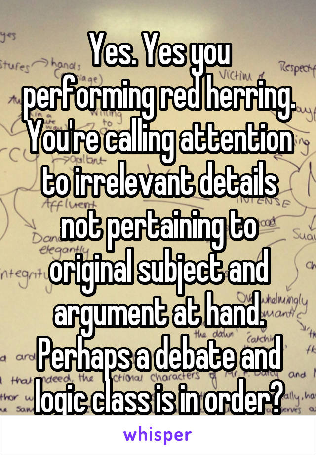 Yes. Yes you performing red herring. You're calling attention to irrelevant details not pertaining to original subject and argument at hand. Perhaps a debate and logic class is in order?