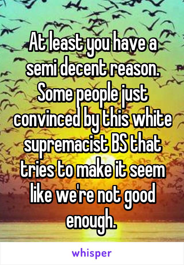 At least you have a semi decent reason. Some people just convinced by this white supremacist BS that tries to make it seem like we're not good enough. 