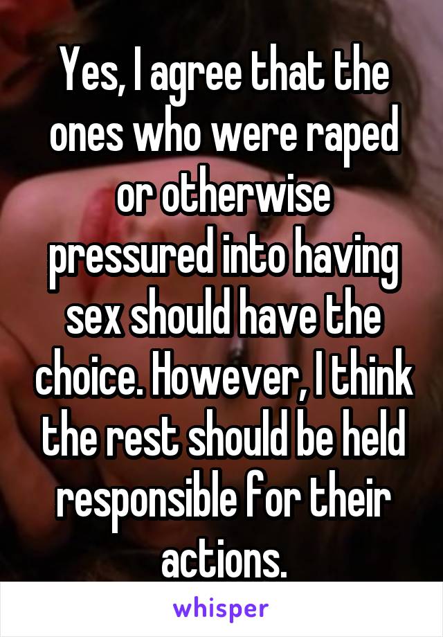 Yes, I agree that the ones who were raped or otherwise pressured into having sex should have the choice. However, I think the rest should be held responsible for their actions.