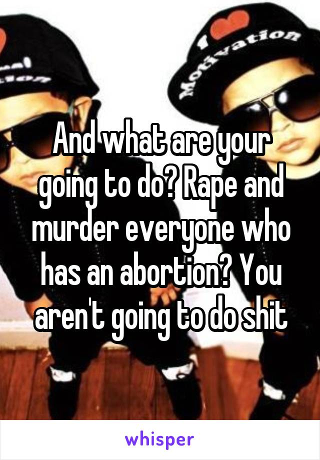 And what are your going to do? Rape and murder everyone who has an abortion? You aren't going to do shit