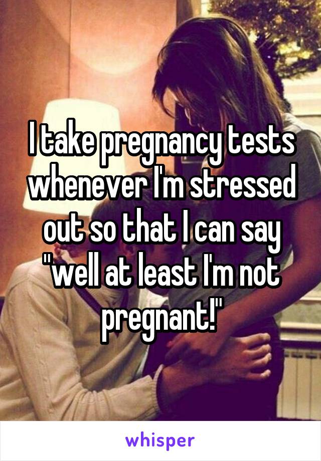 I take pregnancy tests whenever I'm stressed out so that I can say "well at least I'm not pregnant!"