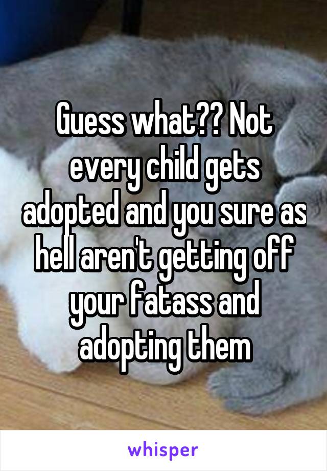 Guess what?? Not every child gets adopted and you sure as hell aren't getting off your fatass and adopting them