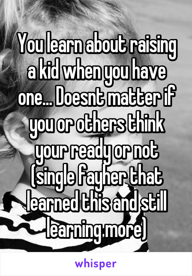 You learn about raising a kid when you have one... Doesnt matter if you or others think your ready or not (single fayher that learned this and still learning more)