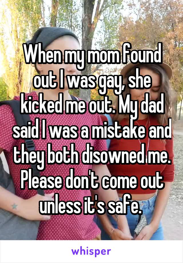 When my mom found out I was gay, she kicked me out. My dad said I was a mistake and they both disowned me. Please don't come out unless it's safe. 