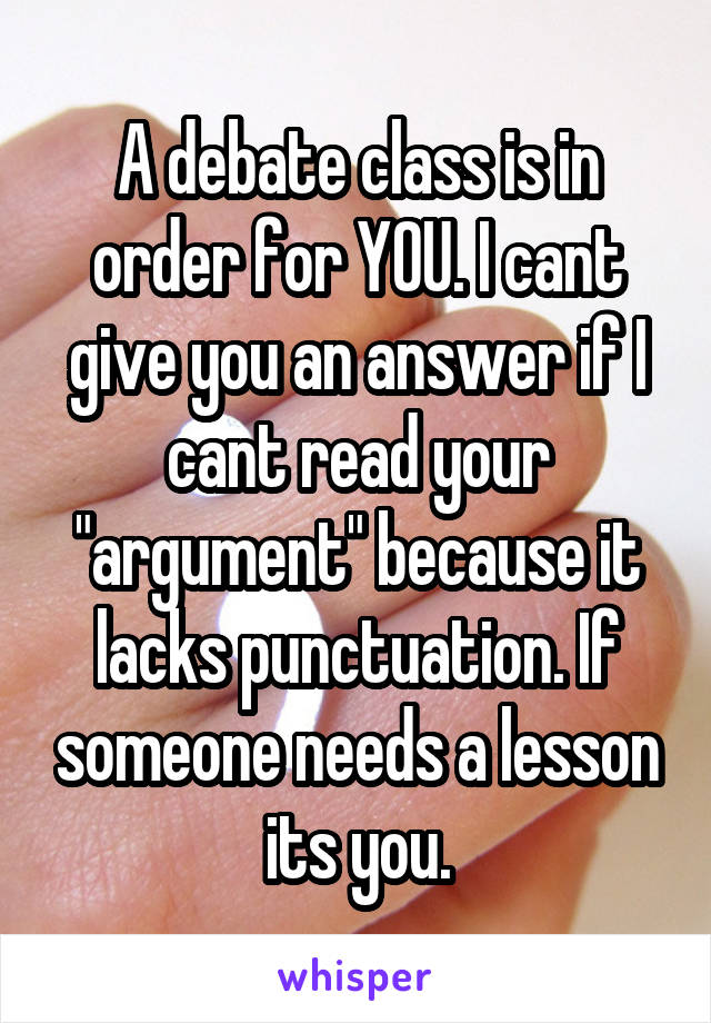 A debate class is in order for YOU. I cant give you an answer if I cant read your "argument" because it lacks punctuation. If someone needs a lesson its you.