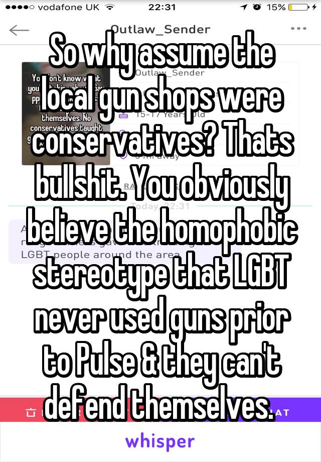 So why assume the local gun shops were conservatives? Thats bullshit. You obviously believe the homophobic stereotype that LGBT never used guns prior to Pulse & they can't defend themselves. 