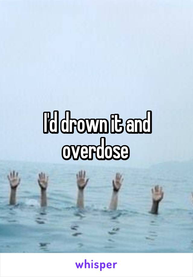 I'd drown it and overdose 