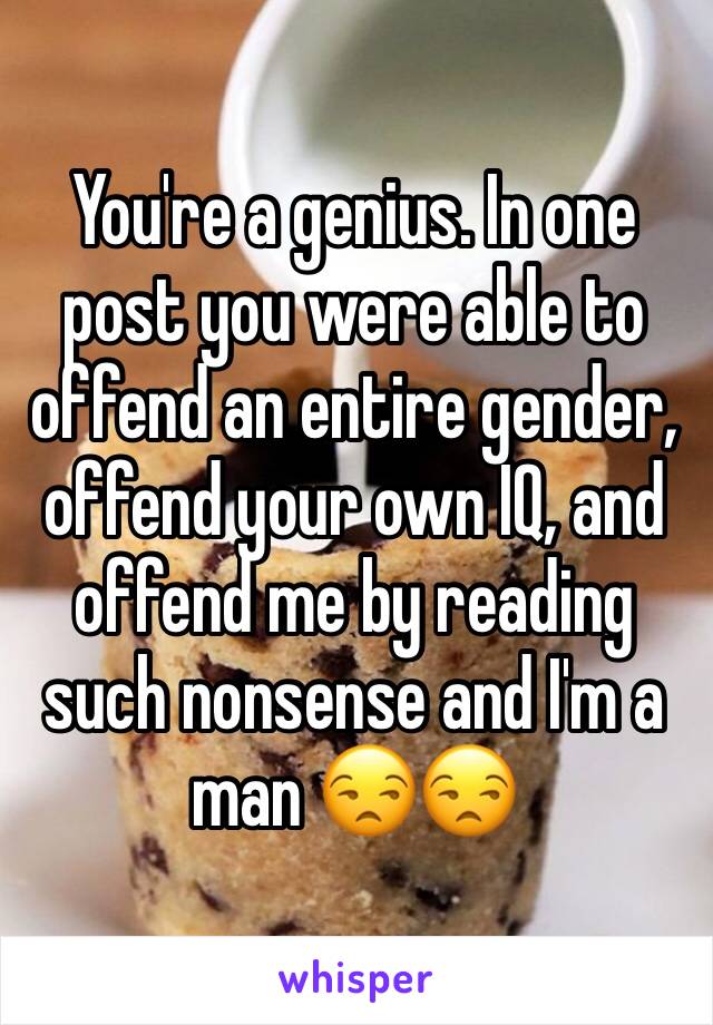 You're a genius. In one post you were able to offend an entire gender, offend your own IQ, and offend me by reading such nonsense and I'm a man 😒😒