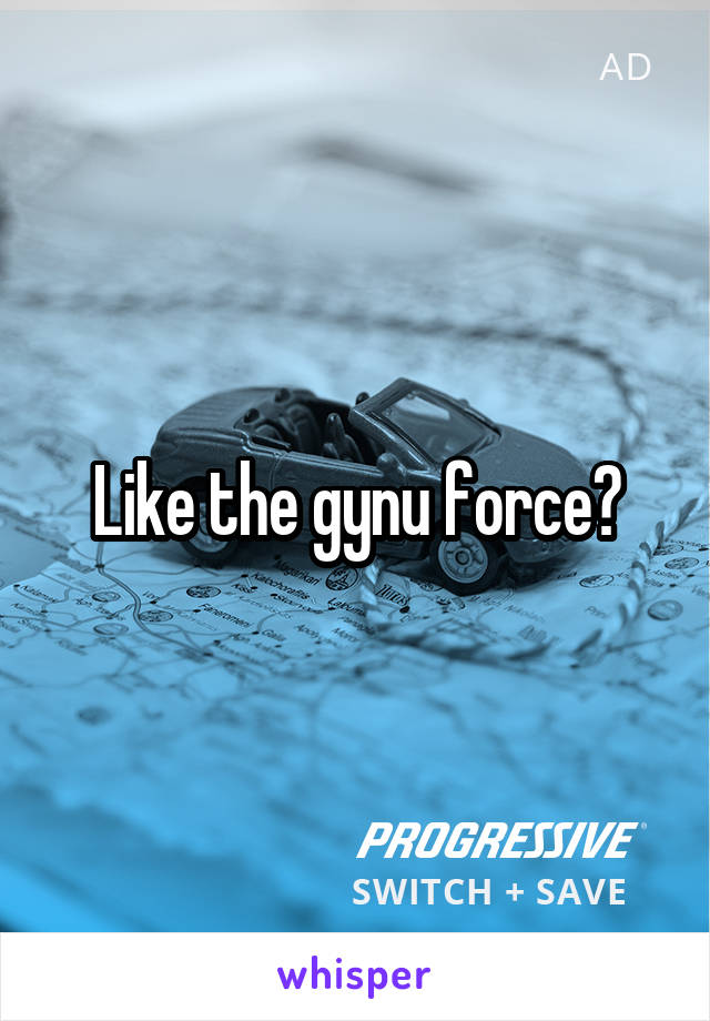 Like the gynu force?