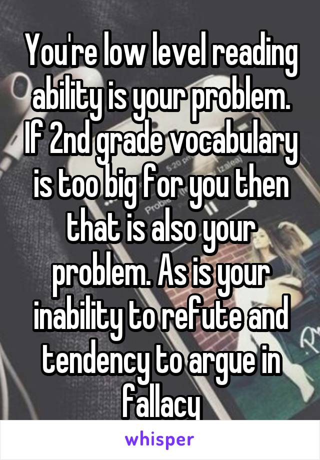 You're low level reading ability is your problem. If 2nd grade vocabulary is too big for you then that is also your problem. As is your inability to refute and tendency to argue in fallacy