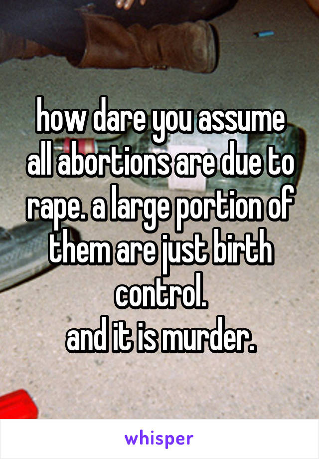 how dare you assume all abortions are due to rape. a large portion of them are just birth control.
and it is murder.