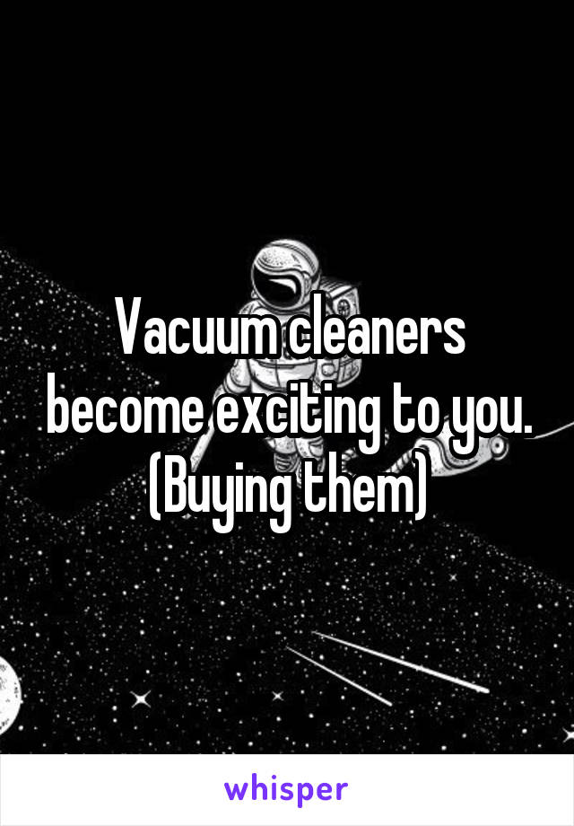 Vacuum cleaners become exciting to you. (Buying them)