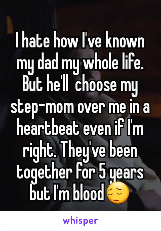 I hate how I've known my dad my whole life. But he'll  choose my step-mom over me in a heartbeat even if I'm right. They've been together for 5 years but I'm blood😔