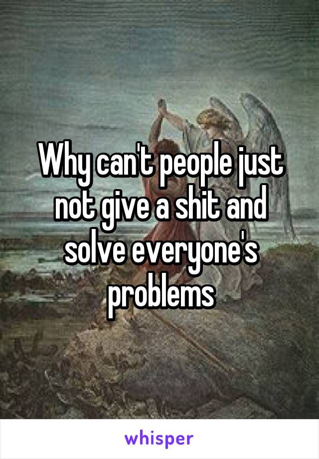 Why can't people just not give a shit and solve everyone's problems