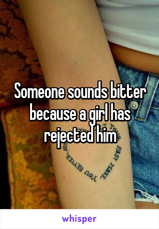 Someone sounds bitter because a girl has rejected him