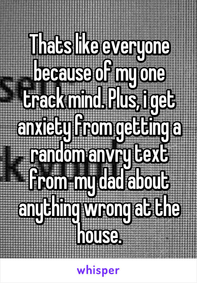 Thats like everyone because of my one track mind. Plus, i get anxiety from getting a random anvry text from  my dad about anything wrong at the house.