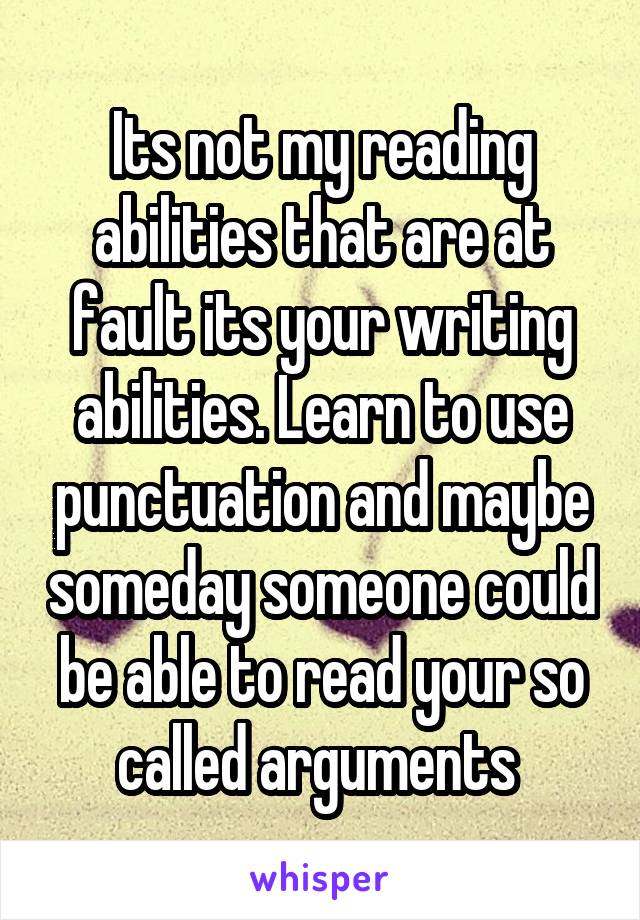 Its not my reading abilities that are at fault its your writing abilities. Learn to use punctuation and maybe someday someone could be able to read your so called arguments 