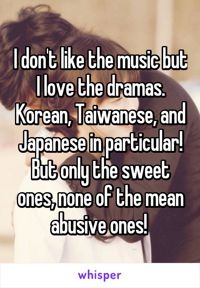 I don't like the music but I love the dramas. Korean, Taiwanese, and Japanese in particular! But only the sweet ones, none of the mean abusive ones! 