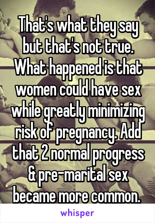 That's what they say but that's not true. What happened is that women could have sex while greatly minimizing risk of pregnancy. Add that 2 normal progress & pre-marital sex became more common. 