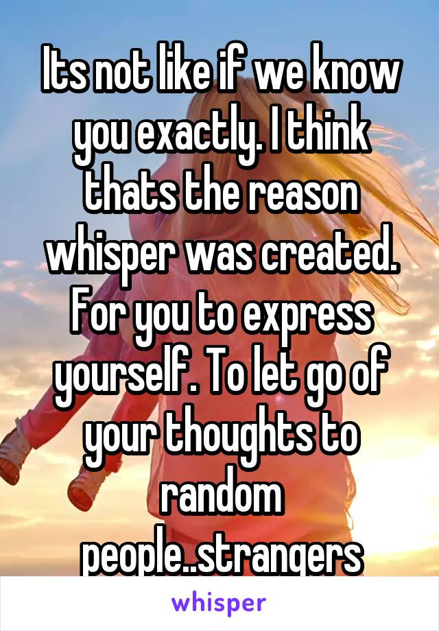 Its not like if we know you exactly. I think thats the reason whisper was created. For you to express yourself. To let go of your thoughts to random people..strangers