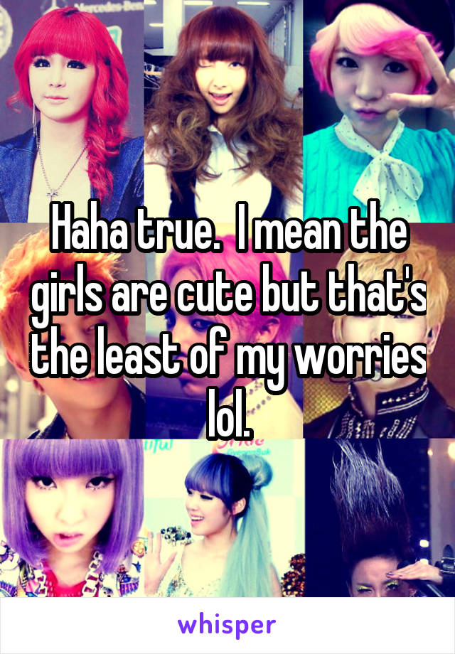 Haha true.  I mean the girls are cute but that's the least of my worries lol.