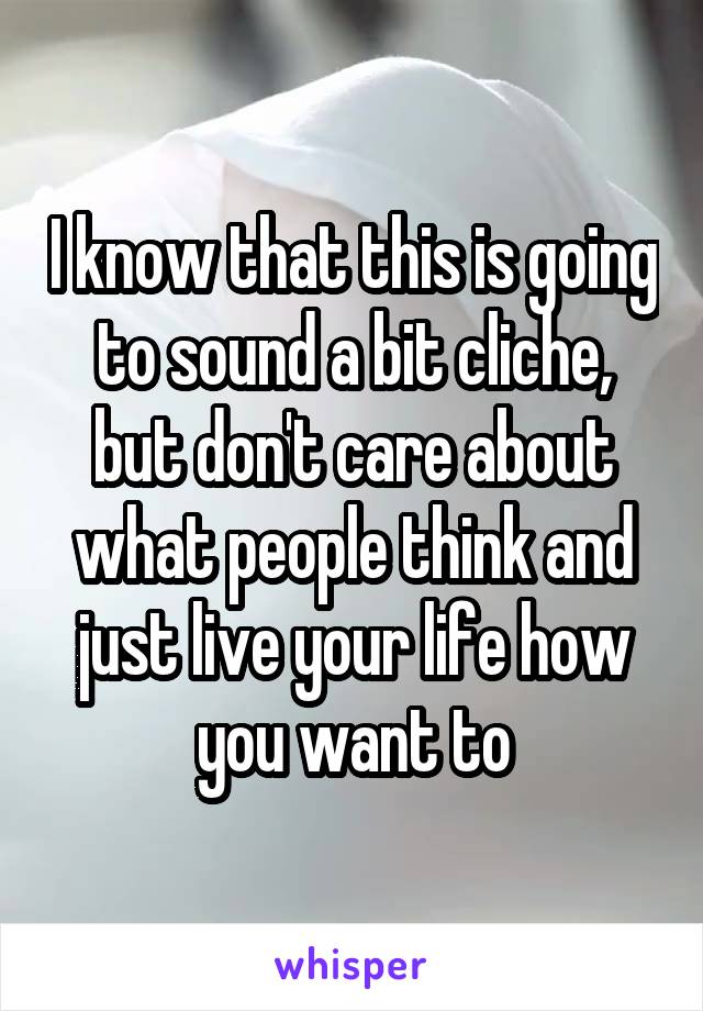 I know that this is going to sound a bit cliche, but don't care about what people think and just live your life how you want to