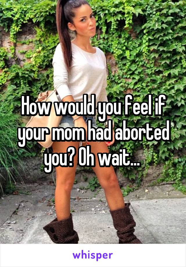 How would you feel if your mom had aborted you? Oh wait... 