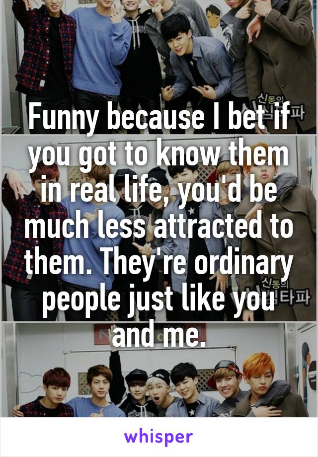 Funny because I bet if you got to know them in real life, you'd be much less attracted to them. They're ordinary people just like you and me.