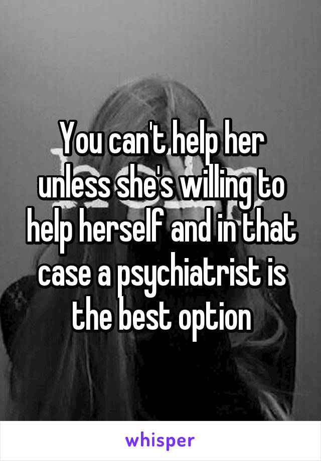 You can't help her unless she's willing to help herself and in that case a psychiatrist is the best option