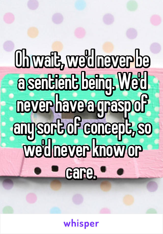 Oh wait, we'd never be a sentient being. We'd never have a grasp of any sort of concept, so we'd never know or care. 