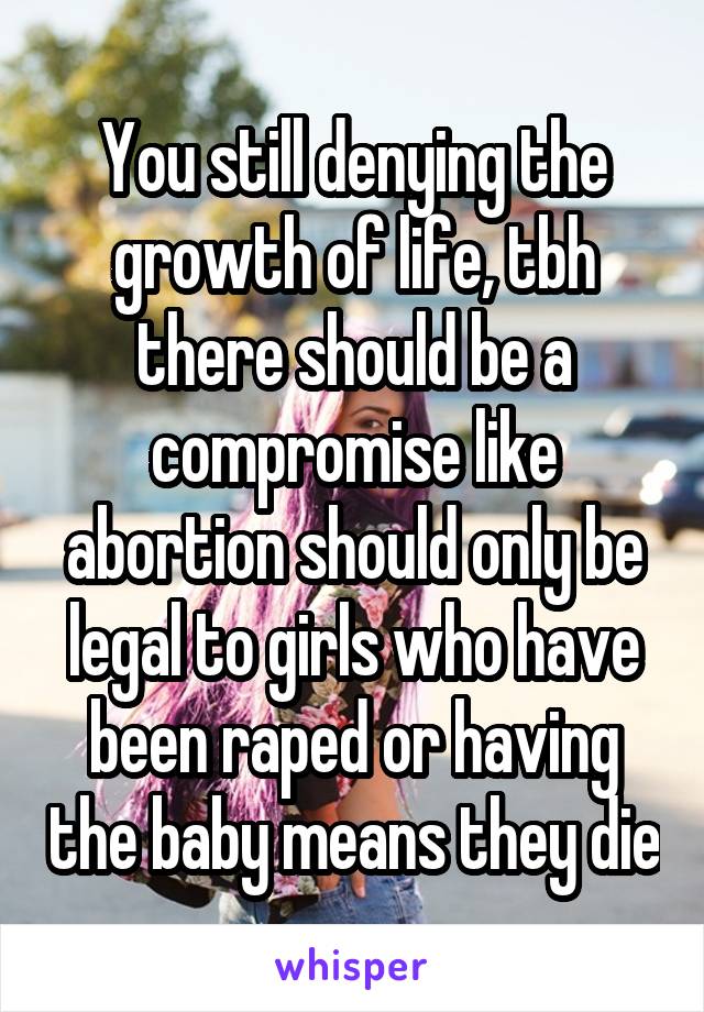 You still denying the growth of life, tbh there should be a compromise like abortion should only be legal to girls who have been raped or having the baby means they die