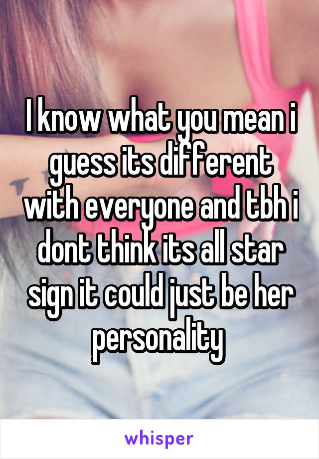 I know what you mean i guess its different with everyone and tbh i dont think its all star sign it could just be her personality 