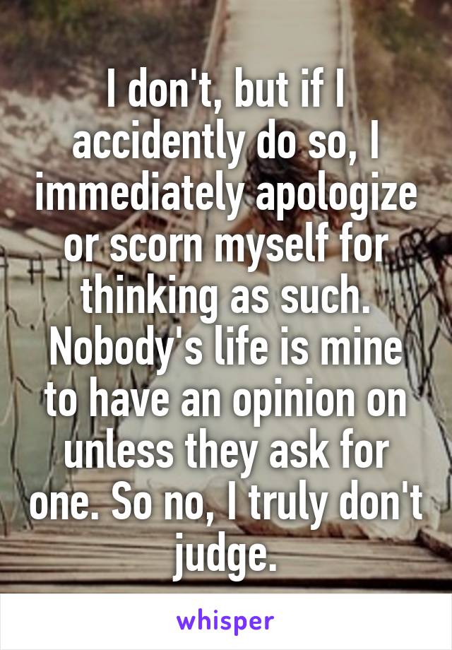 I don't, but if I accidently do so, I immediately apologize or scorn myself for thinking as such. Nobody's life is mine to have an opinion on unless they ask for one. So no, I truly don't judge.