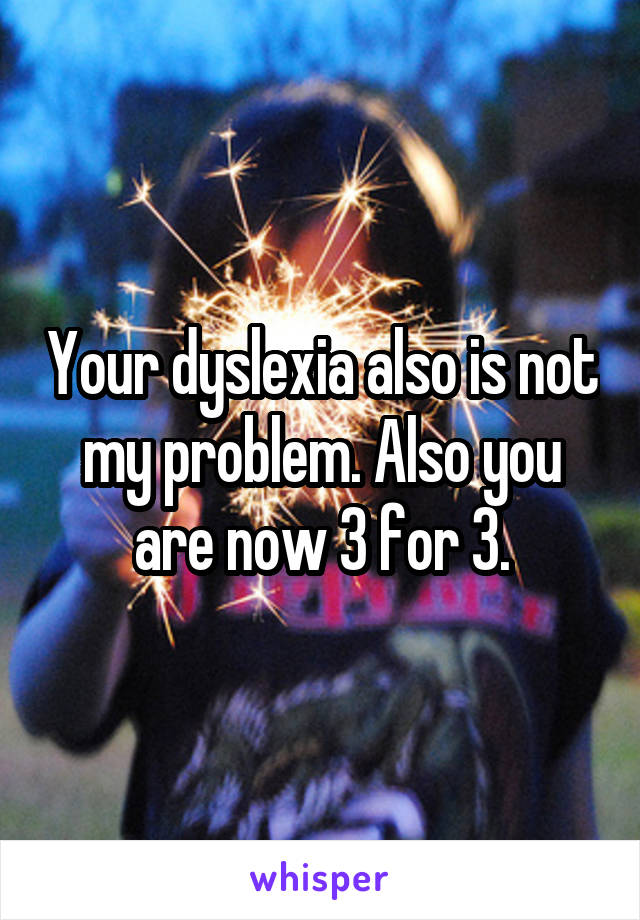 Your dyslexia also is not my problem. Also you are now 3 for 3.