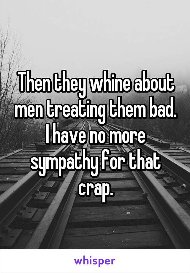 Then they whine about men treating them bad. I have no more sympathy for that crap.