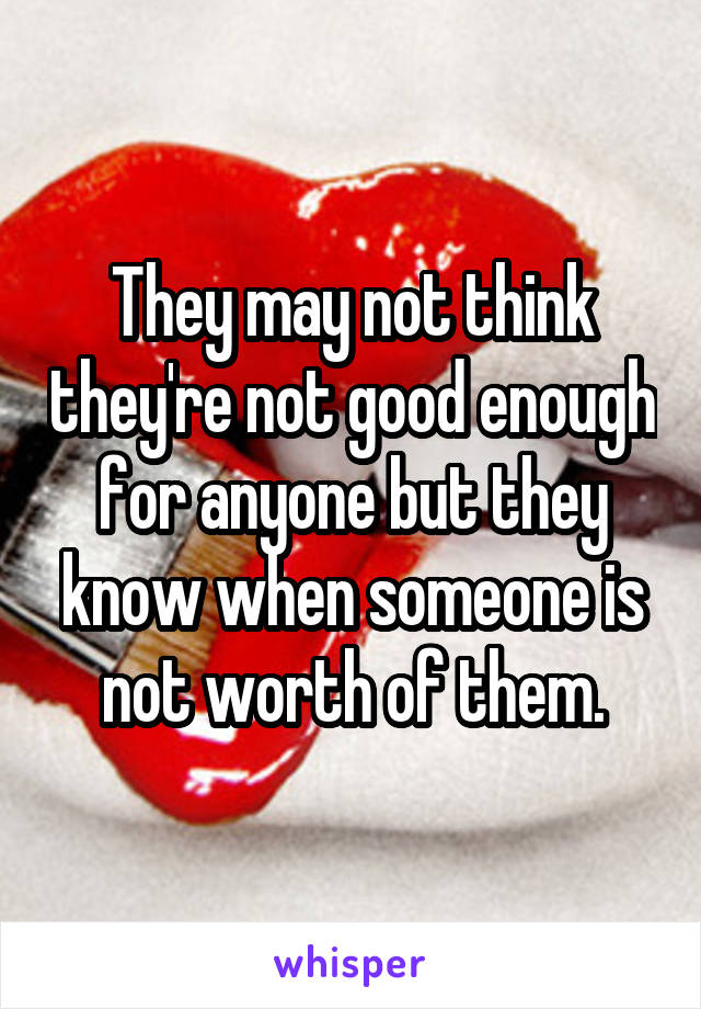 They may not think they're not good enough for anyone but they know when someone is not worth of them.