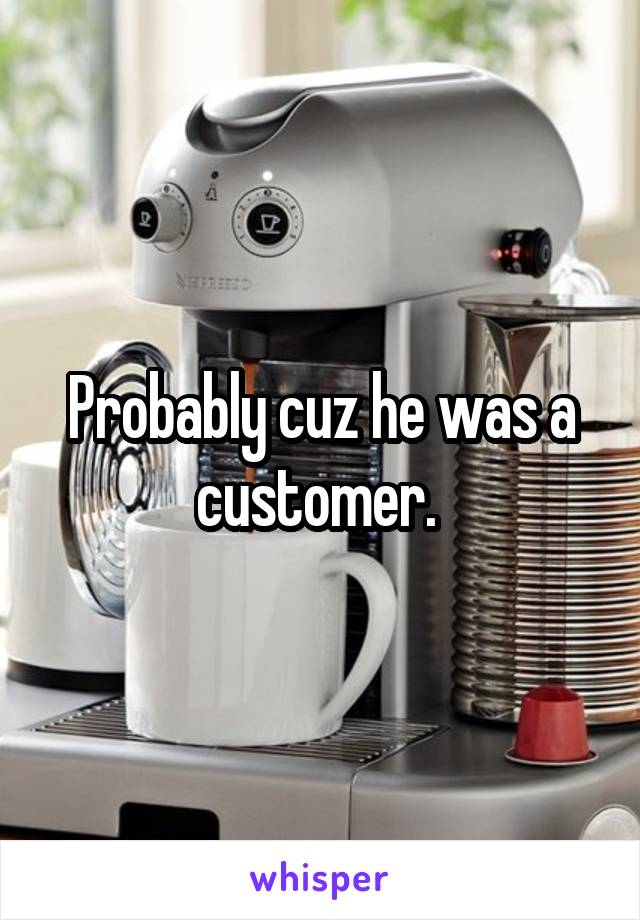 Probably cuz he was a customer. 