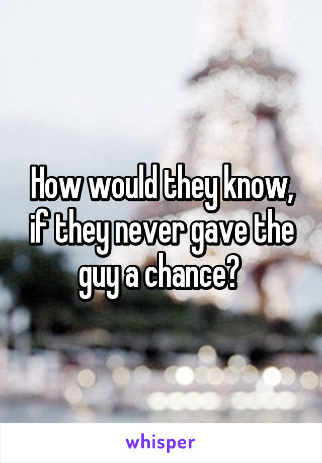 How would they know, if they never gave the guy a chance? 