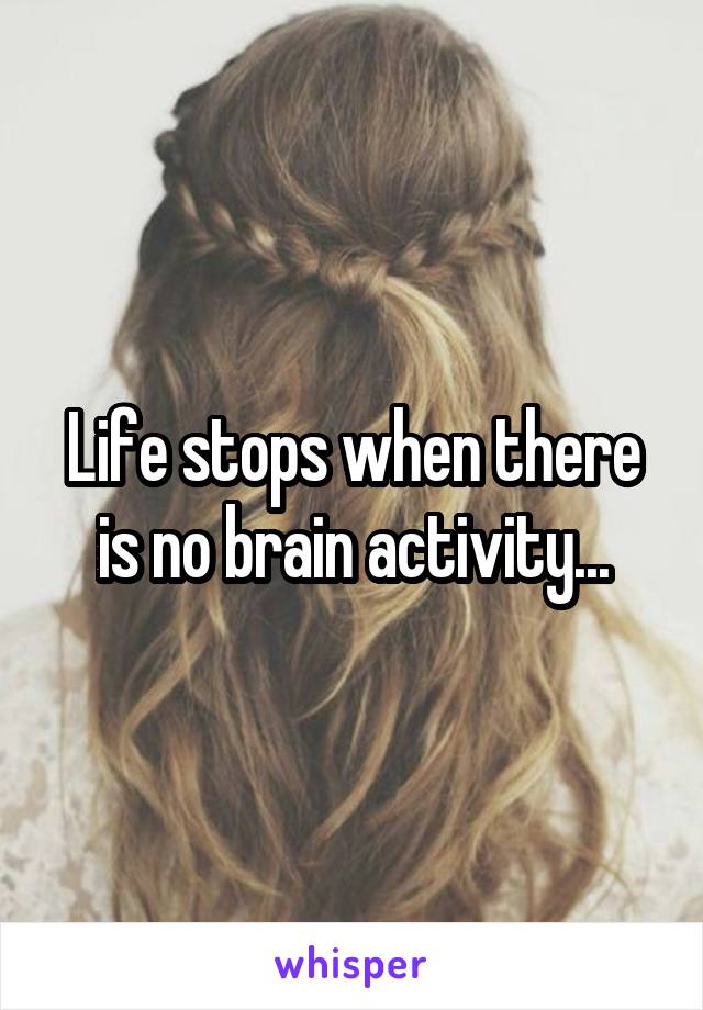 Life stops when there is no brain activity...