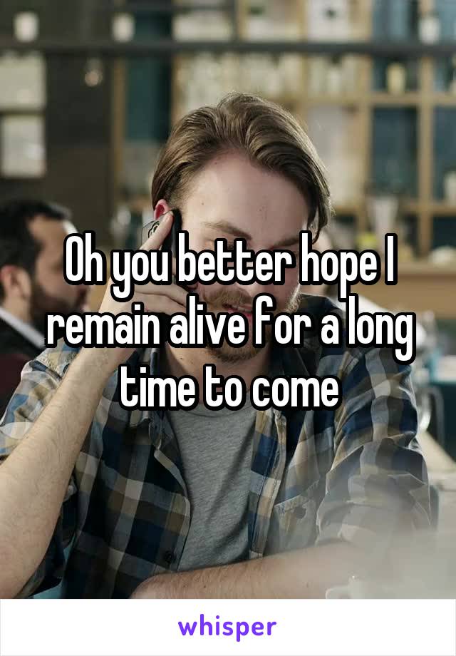 Oh you better hope I remain alive for a long time to come