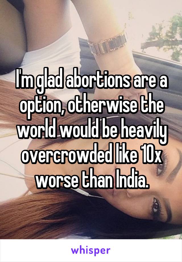 I'm glad abortions are a option, otherwise the world would be heavily overcrowded like 10x worse than India.