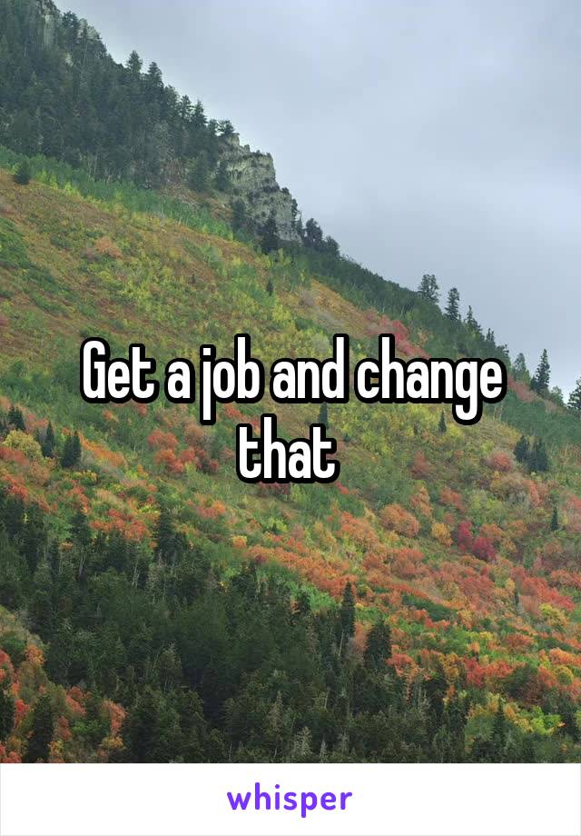 Get a job and change that 