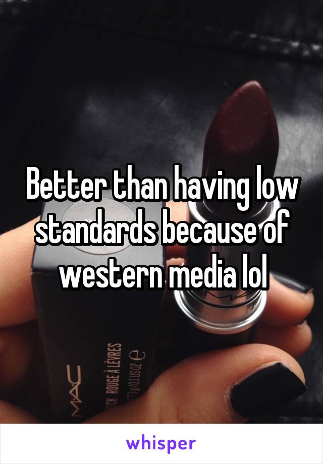 Better than having low standards because of western media lol