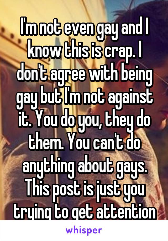 I'm not even gay and I know this is crap. I don't agree with being gay but I'm not against it. You do you, they do them. You can't do anything about gays. This post is just you trying to get attention