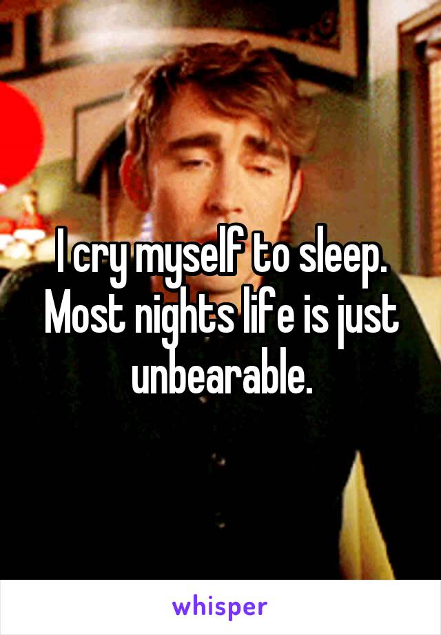 I cry myself to sleep. Most nights life is just unbearable.