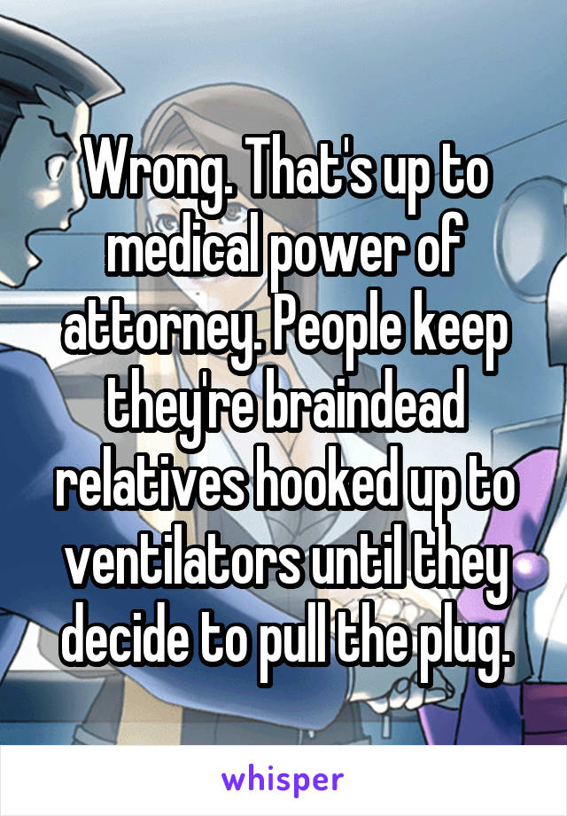 Wrong. That's up to medical power of attorney. People keep they're braindead relatives hooked up to ventilators until they decide to pull the plug.