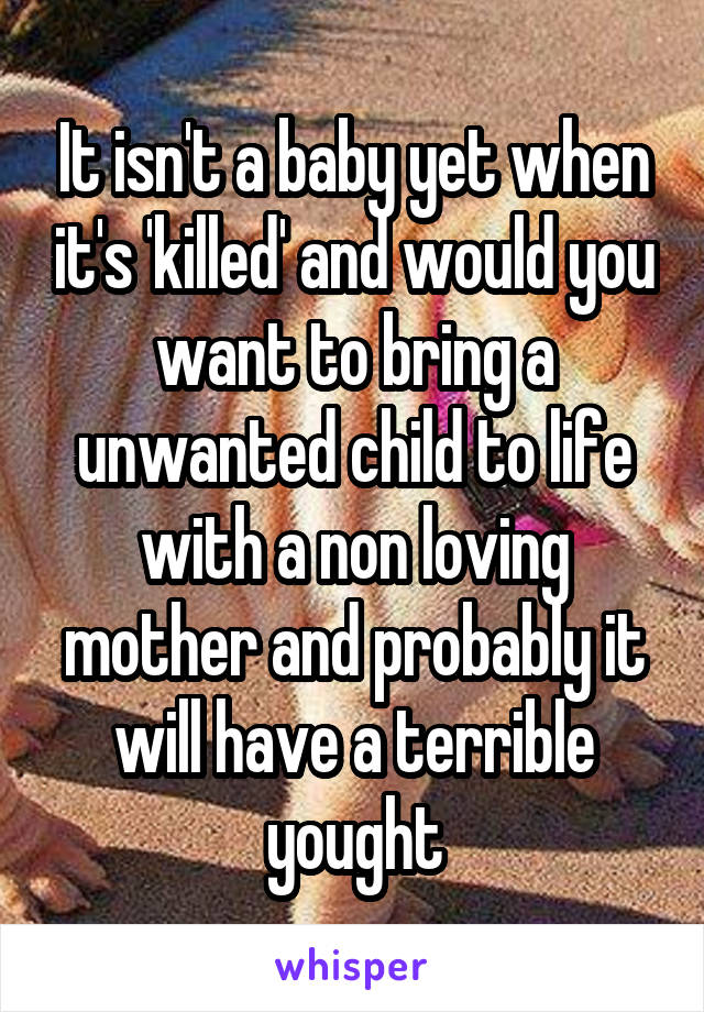 It isn't a baby yet when it's 'killed' and would you want to bring a unwanted child to life with a non loving mother and probably it will have a terrible yought