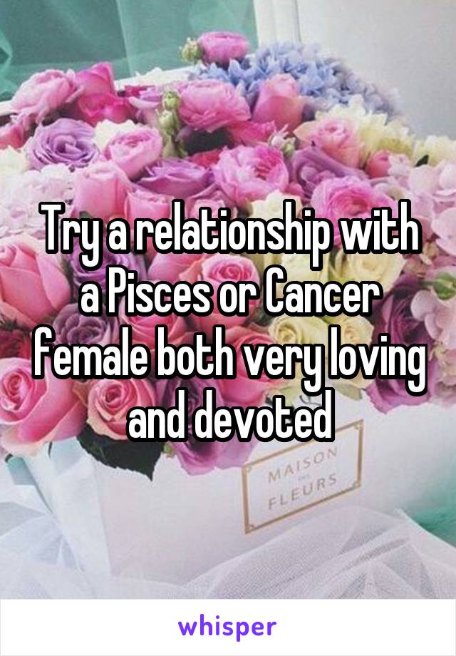 Try a relationship with a Pisces or Cancer female both very loving and devoted