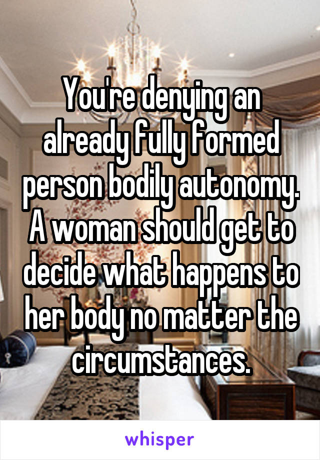 You're denying an already fully formed person bodily autonomy. A woman should get to decide what happens to her body no matter the circumstances.