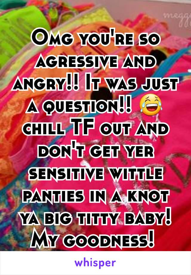 Omg you're so agressive and angry!! It was just a question!! 😂 chill TF out and don't get yer sensitive wittle panties in a knot ya big titty baby! My goodness! 